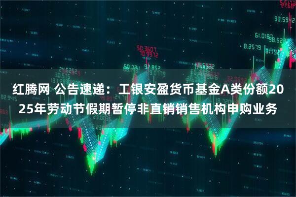 红腾网 公告速递：工银安盈货币基金A类份额2025年劳动节假期暂停非直销销售机构申购业务