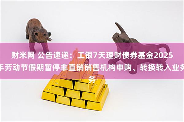 财米网 公告速递：工银7天理财债券基金2025年劳动节假期暂停非直销销售机构申购、转换转入业务