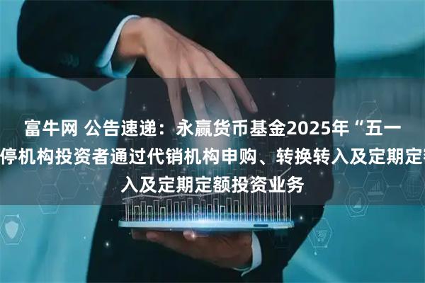 富牛网 公告速递：永赢货币基金2025年“五一”假期前暂停机构投资者通过代销机构申购、转换转入及定期定额投资业务