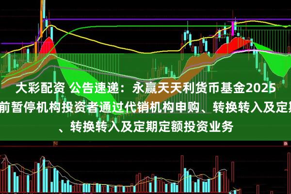 大彩配资 公告速递：永赢天天利货币基金2025年“五一”假期前暂停机构投资者通过代销机构申购、转换转入及定期定额投资业务