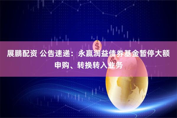 展鵬配资 公告速递：永赢润益债券基金暂停大额申购、转换转入业务