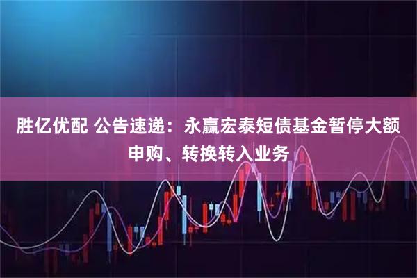 胜亿优配 公告速递：永赢宏泰短债基金暂停大额申购、转换转入业务