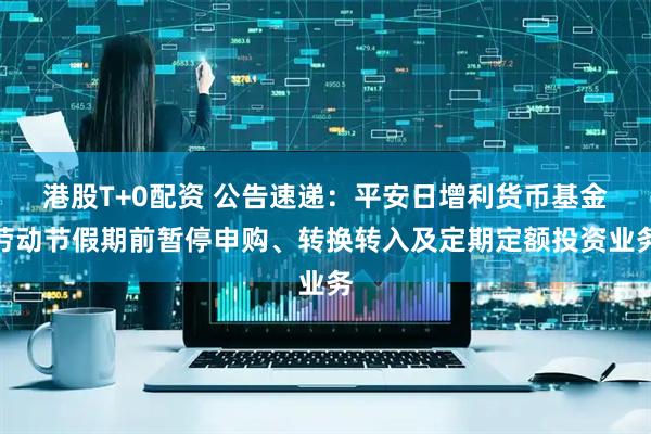 港股T+0配资 公告速递：平安日增利货币基金劳动节假期前暂停申购、转换转入及定期定额投资业务