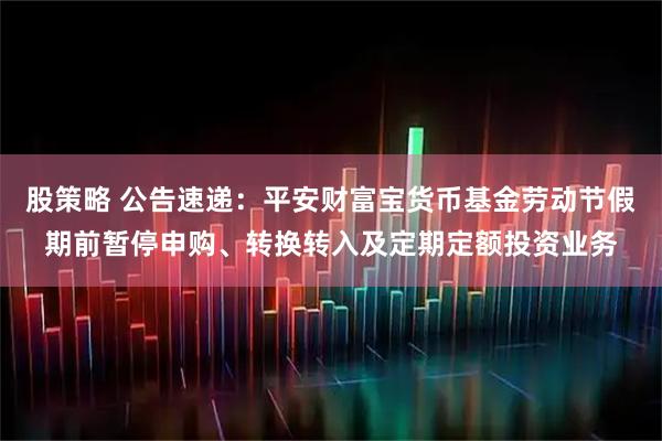 股策略 公告速递：平安财富宝货币基金劳动节假期前暂停申购、转换转入及定期定额投资业务