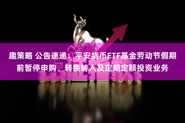 趣策略 公告速递：平安货币ETF基金劳动节假期前暂停申购、转换转入及定期定额投资业务