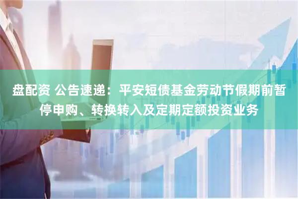 盘配资 公告速递：平安短债基金劳动节假期前暂停申购、转换转入及定期定额投资业务
