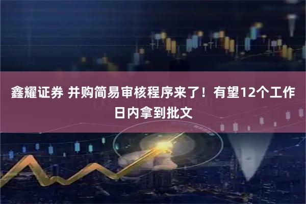 鑫耀证券 并购简易审核程序来了！有望12个工作日内拿到批文