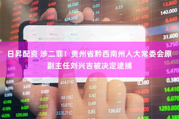 日昇配资 涉二罪！贵州省黔西南州人大常委会原副主任刘兴吉被决定逮捕