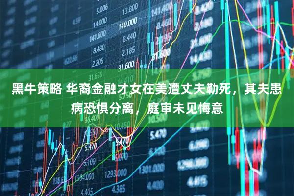 黑牛策略 华裔金融才女在美遭丈夫勒死，其夫患病恐惧分离，庭审未见悔意