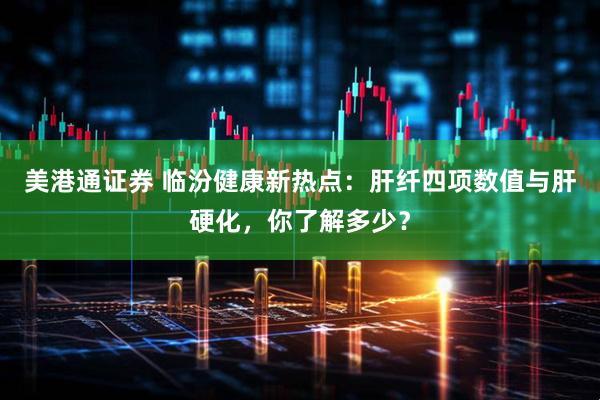 美港通证券 临汾健康新热点：肝纤四项数值与肝硬化，你了解多少？