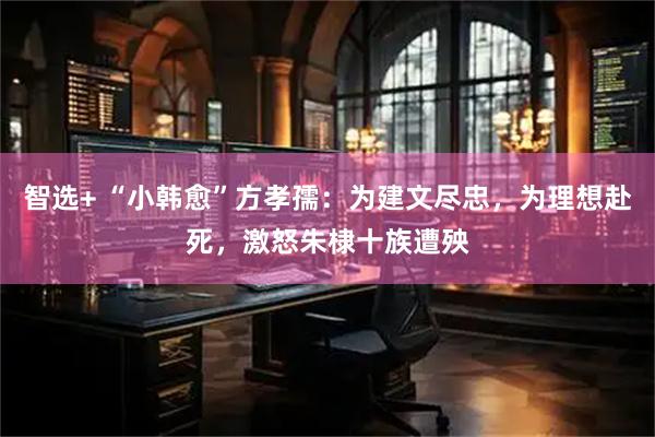 智选+ “小韩愈”方孝孺：为建文尽忠，为理想赴死，激怒朱棣十族遭殃