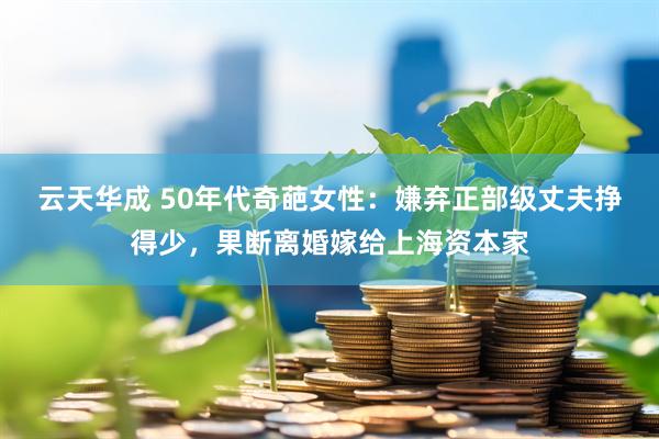 云天华成 50年代奇葩女性：嫌弃正部级丈夫挣得少，果断离婚嫁给上海资本家