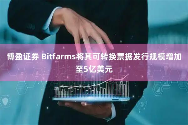 博盈证券 Bitfarms将其可转换票据发行规模增加至5亿美元