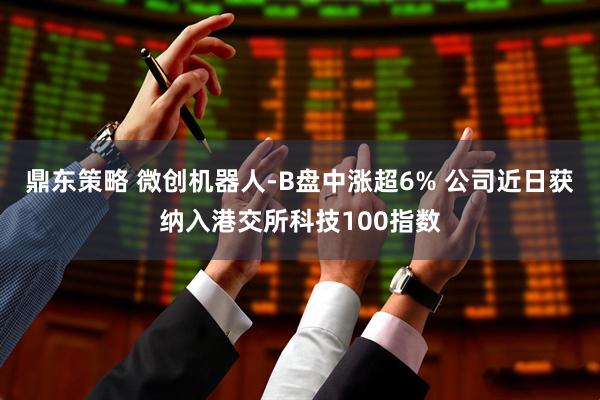 鼎东策略 微创机器人-B盘中涨超6% 公司近日获纳入港交所科技100指数