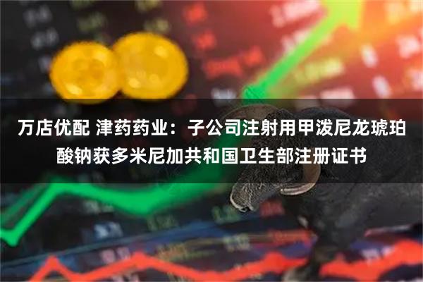 万店优配 津药药业：子公司注射用甲泼尼龙琥珀酸钠获多米尼加共和国卫生部注册证书