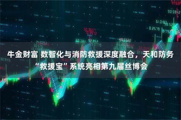 牛金财富 数智化与消防救援深度融合，天和防务“救援宝”系统亮相第九届丝博会