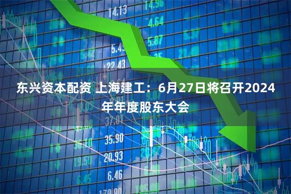 东兴资本配资 上海建工：6月27日将召开2024年年度股东大会