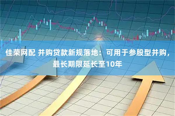 佳荣网配 并购贷款新规落地：可用于参股型并购，最长期限延长至10年