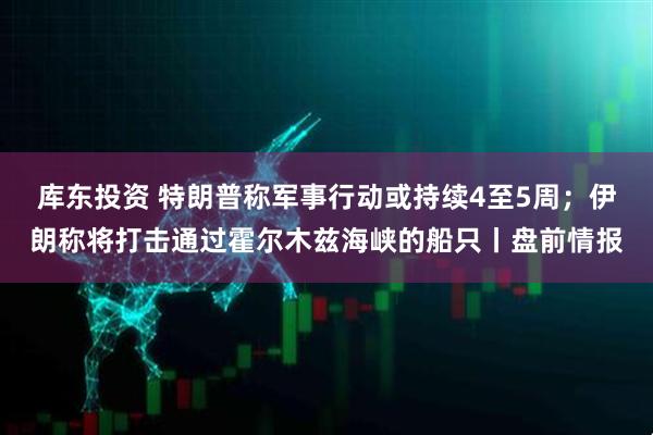 库东投资 特朗普称军事行动或持续4至5周;伊朗称将打击通过霍尔木兹海峡的船只丨盘前情报