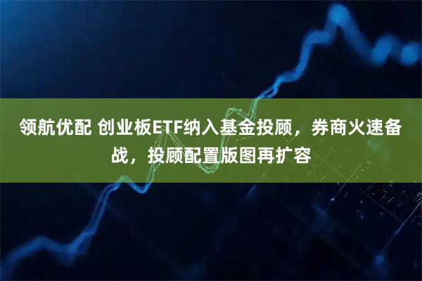 领航优配 创业板ETF纳入基金投顾，券商火速备战，投顾配置版图再扩容