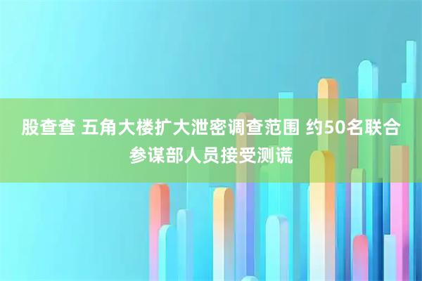 股查查 五角大楼扩大泄密调查范围 约50名联合参谋部人员接受测谎
